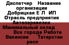 Диспетчер › Название организации ­ Добрицкая Е.Л, ИП › Отрасль предприятия ­ Автоперевозки › Минимальный оклад ­ 20 000 - Все города Работа » Вакансии   . Татарстан респ.